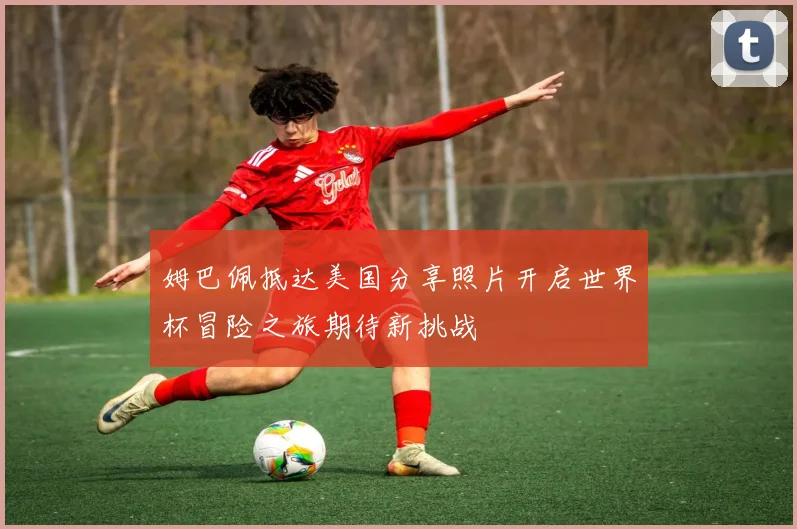 姆巴佩抵达美国分享照片开启世界杯冒险之旅期待新挑战