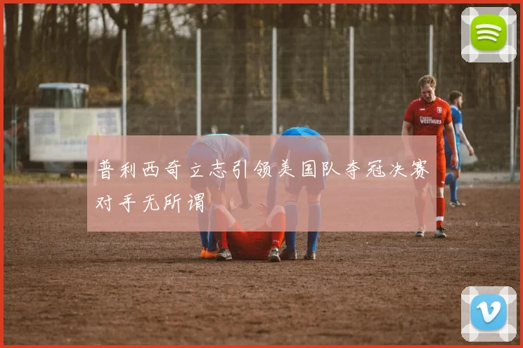 普利西奇立志引领美国队夺冠决赛对手无所谓