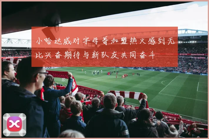 小哈达威对字母哥加盟热火感到无比兴奋期待与新队友共同奋斗