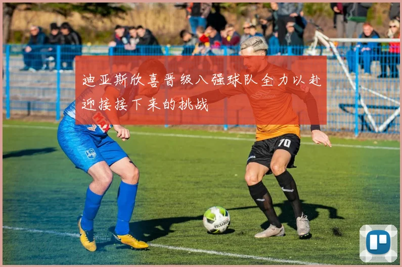 迪亚斯欣喜晋级八强球队全力以赴迎接接下来的挑战