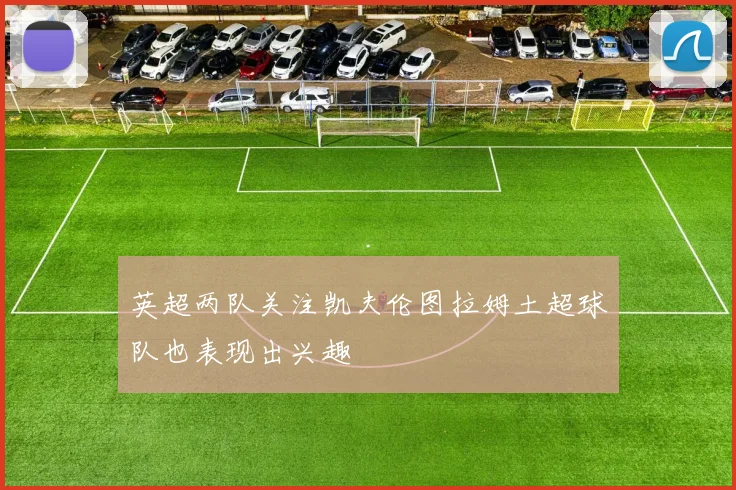 英超两队关注凯夫伦图拉姆土超球队也表现出兴趣