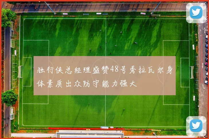 独行侠总经理盛赞48号秀拉瓦尔身体素质出众防守能力强大