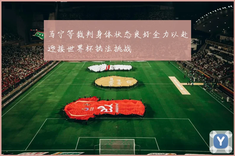 马宁等裁判身体状态良好全力以赴迎接世界杯执法挑战