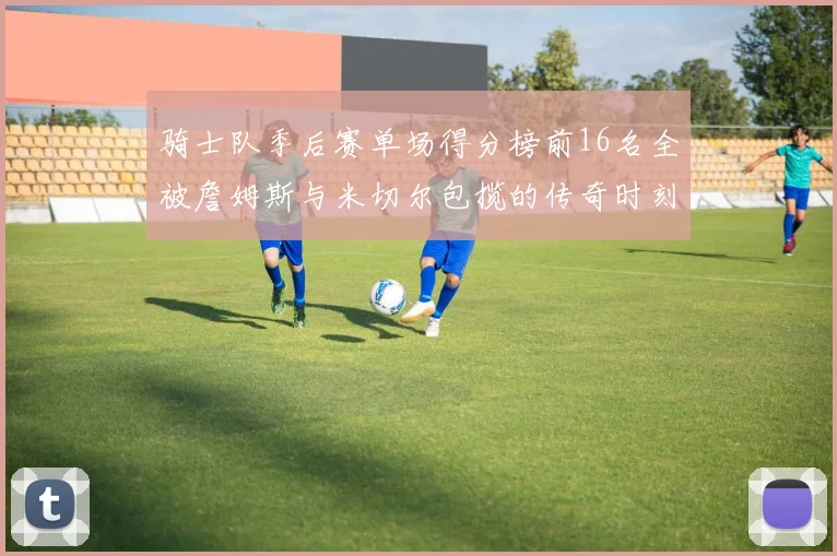 骑士队季后赛单场得分榜前16名全被詹姆斯与米切尔包揽的传奇时刻