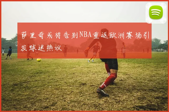 萨里奇或将告别NBA重返欧洲赛场引发球迷热议