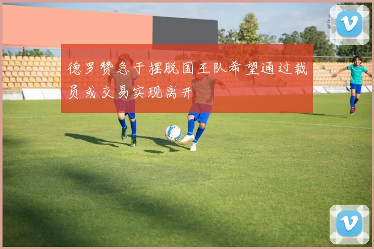 德罗赞急于摆脱国王队希望通过裁员或交易实现离开