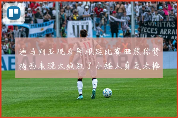迪马利亚观看阿根廷比赛晒照称赞梅西表现太疯狂了小矮人真是太棒了