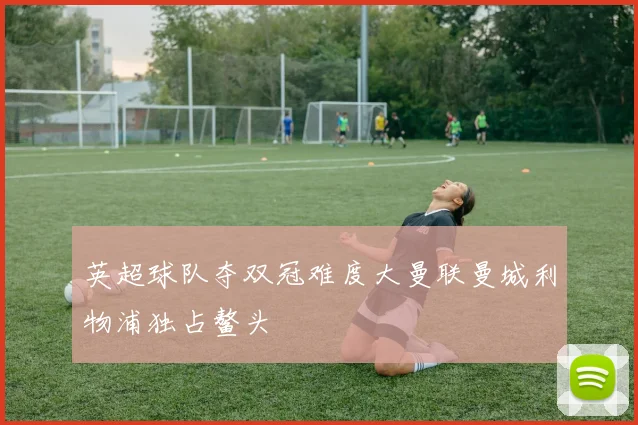 英超球队夺双冠难度大曼联曼城利物浦独占鳌头