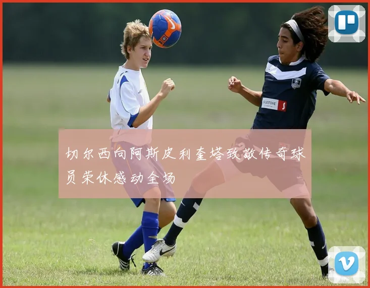 切尔西向阿斯皮利奎塔致敬传奇球员荣休感动全场