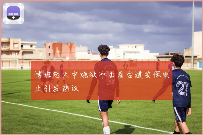 博班怒火中烧欲冲击看台遭安保制止引发热议