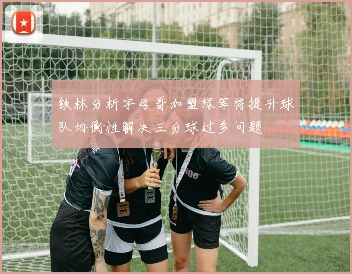 铁林分析字母哥加盟绿军将提升球队均衡性解决三分球过多问题