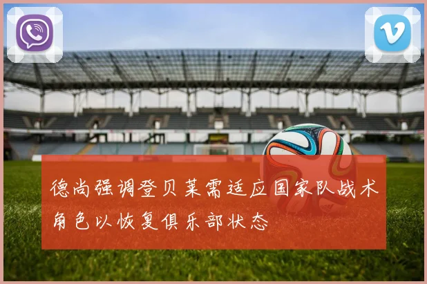 德尚强调登贝莱需适应国家队战术角色以恢复俱乐部状态