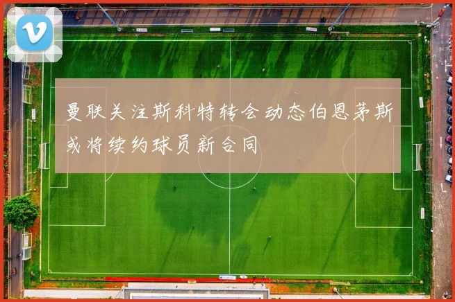 曼联关注斯科特转会动态伯恩茅斯或将续约球员新合同