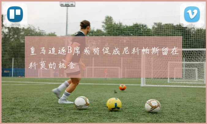 皇马追逐B席或将促成尼科帕斯留在科莫的机会