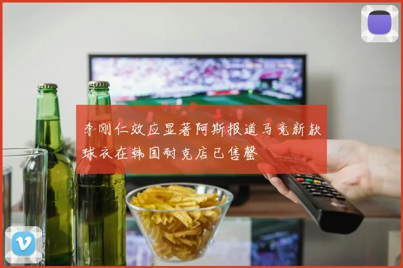 李刚仁效应显著阿斯报道马竞新款球衣在韩国耐克店已售罄