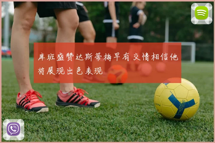 库班盛赞达斯蒂梅早有交情相信他将展现出色表现