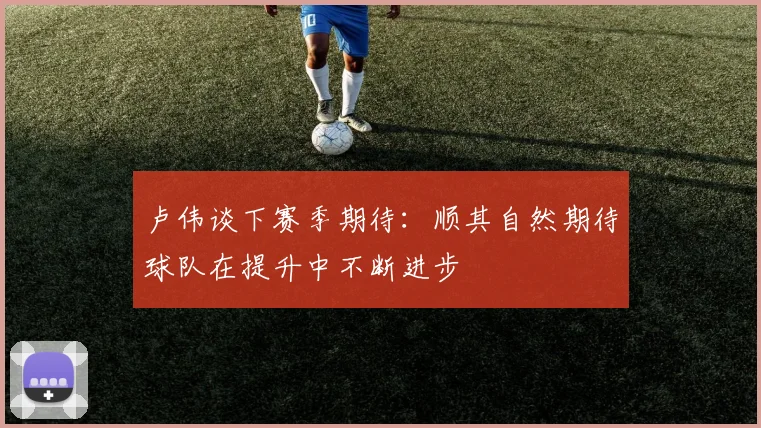 卢伟谈下赛季期待：顺其自然期待球队在提升中不断进步
