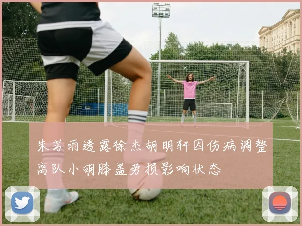 朱芳雨透露徐杰胡明轩因伤病调整离队小胡膝盖劳损影响状态