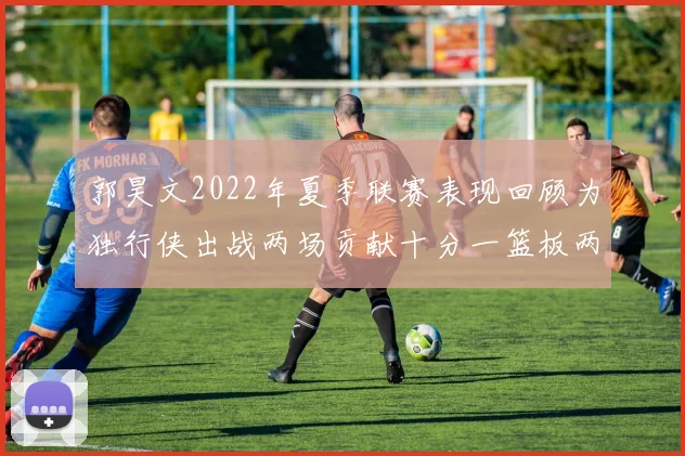 郭昊文2022年夏季联赛表现回顾为独行侠出战两场贡献十分一篮板两助攻