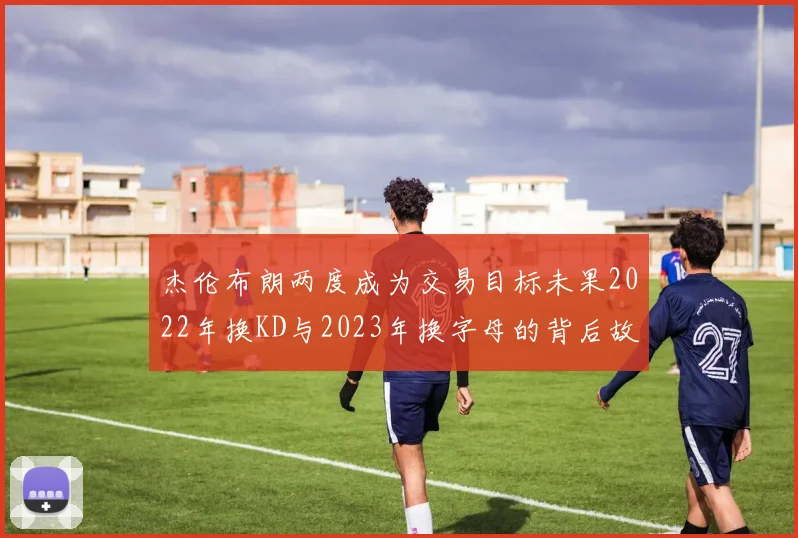 杰伦布朗两度成为交易目标未果2022年换KD与2023年换字母的背后故事