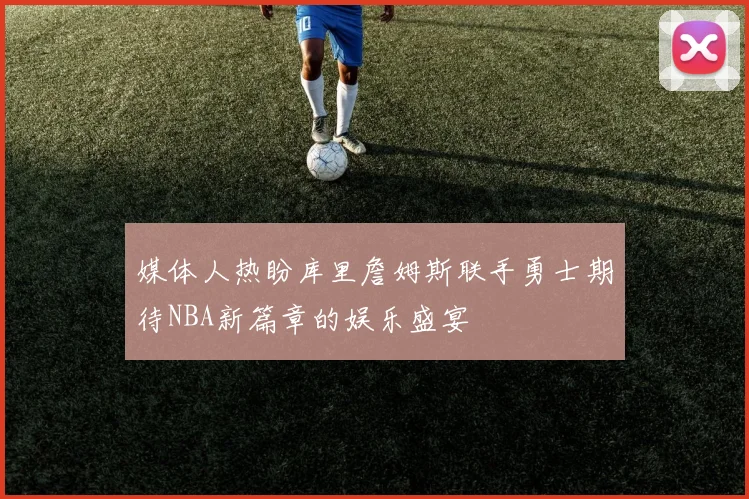 媒体人热盼库里詹姆斯联手勇士期待NBA新篇章的娱乐盛宴